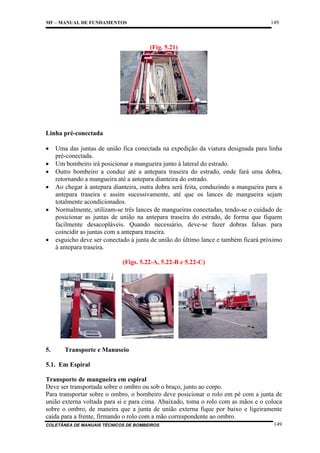 149

MF – MANUAL DE FUNDAMENTOS

(Fig. 5.21)

Linha pré-conectada
•
•
•
•
•

•

Uma das juntas de união fica conectada na expedição da viatura designada para linha
pré-conectada.
Um bombeiro irá posicionar a mangueira junto à lateral do estrado.
Outro bombeiro a conduz até a antepara traseira do estrado, onde fará uma dobra,
retornando a mangueira até a antepara dianteira do estrado.
Ao chegar à antepara dianteira, outra dobra será feita, conduzindo a mangueira para a
antepara traseira e assim sucessivamente, até que os lances de mangueira sejam
totalmente acondicionados.
Normalmente, utilizam-se três lances de mangueiras conectadas, tendo-se o cuidado de
posicionar as juntas de união na antepara traseira do estrado, de forma que fiquem
facilmente desacopláveis. Quando necessário, deve-se fazer dobras falsas para
coincidir as juntas com a antepara traseira.
esguicho deve ser conectado à junta de união do último lance e também ficará próximo
à antepara traseira.
(Figs. 5.22-A, 5.22-B e 5.22-C)

5.

Transporte e Manuseio

5.1. Em Espiral
Transporte de mangueira em espiral
Deve ser transportada sobre o ombro ou sob o braço, junto ao corpo.
Para transportar sobre o ombro, o bombeiro deve posicionar o rolo em pé com a junta de
união externa voltada para si e para cima. Abaixado, toma o rolo com as mãos e o coloca
sobre o ombro, de maneira que a junta de união externa fique por baixo e ligeiramente
caída para a frente, firmando o rolo com a mão correspondente ao ombro.
COLETÂNEA DE MANUAIS TÉCNICOS DE BOMBEIROS

149

 