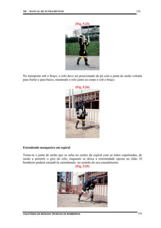 150

MF – MANUAL DE FUNDAMENTOS

(Fig. 5.23)

No transporte sob o braço, o rolo deve ser posicionado de pé com a junta de união voltada
para frente e para baixo, mantendo o rolo junto ao corpo e sob o braço.
(Fig. 5.24)

Estendendo mangueira em espiral
Toma-se a junta de união que se acha no centro da espiral com as mãos espalmadas, de
modo a permitir o giro do rolo, enquanto se deixa a extremidade oposta no chão. O
bombeiro poderá estendê-la caminhando no sentido do seu estendimento.
(Fig. 5.25)

COLETÂNEA DE MANUAIS TÉCNICOS DE BOMBEIROS

150

 