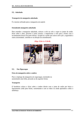 151

MF – MANUAL DE FUNDAMENTOS

5.2. Aduchada

Transporte de mangueira aduchada
É o mesmo utilizado para a mangueira em espiral.

Estendendo mangueira aduchada
Para estender a mangueira aduchada, colocar o rolo no solo e expor as juntas de união.
Pisar sobre o duto, próximo à junta externa, e impulsionar o rolo para a frente com o
levantamento brusco da junta interna. Acopla-se a união que estava sob o pé e, segurando a
outra extremidade, caminha-se na direção do estendimento.
(Figs. 5.26-A e 5.26-B)

5.3.

Em Ziguezague

Feixe de mangueira sobre o ombro
Para o emprego da mangueira em ziguezague, montando ou
aumentando uma linha, procede-se da seguinte forma:
Transporte
O bombeiro coloca o feixe sobre o ombro direito com a junta de união por baixo e
ligeiramente caída para frente, sustentando-o com as mãos ou ainda apoiando-o sobre o
antebraço.

COLETÂNEA DE MANUAIS TÉCNICOS DE BOMBEIROS

151

 