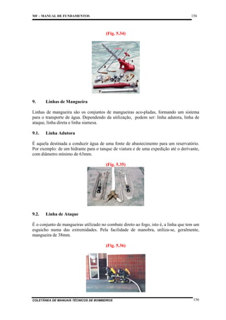156

MF – MANUAL DE FUNDAMENTOS

(Fig. 5.34)

9.

Linhas de Mangueira

Linhas de mangueira são os conjuntos de mangueiras aco-pladas, formando um sistema
para o transporte de água. Dependendo da utilização, podem ser: linha adutora, linha de
ataque, linha direta e linha siamesa.
9.1.

Linha Adutora

É aquela destinada a conduzir água de uma fonte de abastecimento para um reservatório.
Por exemplo: de um hidrante para o tanque de viatura e de uma expedição até o derivante,
com diâmetro mínimo de 63mm.
(Fig. 5.35)

9.2.

Linha de Ataque

É o conjunto de mangueiras utilizado no combate direto ao fogo, isto é, a linha que tem um
esguicho numa das extremidades. Pela facilidade de manobra, utiliza-se, geralmente,
mangueira de 38mm.
(Fig. 5.36)

COLETÂNEA DE MANUAIS TÉCNICOS DE BOMBEIROS

156

 