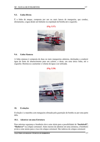 157

MF – MANUAL DE FUNDAMENTOS

9.3.

Linha Direta

É a linha de ataque, composta por um ou mais lances de mangueira, que conduz,
diretamente, a água desde um hidrante ou expedição de bomba até o esguicho.
(Fig. 5.37)

9.4.

Linha Siamesa

A linha siamesa é composta de duas ou mais mangueiras adutoras, destinadas a conduzir
água da fonte de abastecimento para um coletor, e deste, em uma única linha, até o
esguicho. Destina-se a aumentar o volume de água a ser utilizada.
(Fig. 5.38)

10.

Evoluções

Evolução é a manobra com mangueira efetuada pela guarnição de bomba ou por uma parte
dela.
10.1. Adentrar em uma Estrutura
Para máxima segurança o bombeiro deve estar alerta para a possibilidade de “backdraft”,
“flashover” ou colapso estrutural. Antes mesmo de adentrar em uma estrutura, o bombeiro
já deve estar atento para o risco de colapso estrutural. São indícios de colapso estrutural:
COLETÂNEA DE MANUAIS TÉCNICOS DE BOMBEIROS

157

 