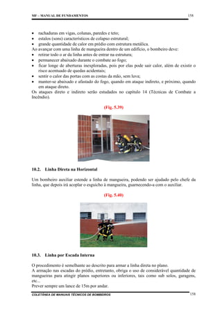 158

MF – MANUAL DE FUNDAMENTOS

• rachaduras em vigas, colunas, paredes e teto;
• estalos (sons) característicos de colapso estrutural;
• grande quantidade de calor em prédio com estrutura metálica.
Ao avançar com uma linha de mangueira dentro de um edifício, o bombeiro deve:
• retirar todo o ar da linha antes de entrar na estrutura;
• permanecer abaixado durante o combate ao fogo;
• ficar longe de aberturas inexploradas, pois por elas pode sair calor, além de existir o
risco acentuado de quedas acidentais;
• sentir o calor das portas com as costas da mão, sem luva;
• manter-se abaixado e afastado do fogo, quando em ataque indireto, e próximo, quando
em ataque direto.
Os ataques direto e indireto serão estudados no capítulo 14 (Técnicas de Combate a
Incêndio).
(Fig. 5.39)

10.2. Linha Direta na Horizontal
Um bombeiro auxiliar estende a linha de mangueira, podendo ser ajudado pelo chefe da
linha, que depois irá acoplar o esguicho à mangueira, guarnecendo-a com o auxiliar.
(Fig. 5.40)

10.3. Linha por Escada Interna
O procedimento é semelhante ao descrito para armar a linha direta no plano.
A armação nas escadas do prédio, entretanto, obriga o uso de considerável quantidade de
mangueiras para atingir planos superiores ou inferiores, tais como sub solos, garagens,
etc...
Prever sempre um lance de 15m por andar.
COLETÂNEA DE MANUAIS TÉCNICOS DE BOMBEIROS

158

 