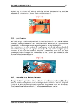 159

MF – MANUAL DE FUNDAMENTOS

Sempre que for adentrar em andares inferiores, verificar interiormente as condições
adequadas de ventilação (ex.: domus, shafts, ventiladores, etc...)
(Fig. 5.41)

10.4. Linha Suspensa
Nos casos em que não houver possibilidade ou necessidade de se utilizar a rede de hidrante
do prédio, o auto-plataforma (SK) ou o auto-escada (AE), pode-se utilizar a linha suspensa
para atingir o local sinistrado que esteja em plano superior ao auto-bomba (AB).
Um bombeiro sobe ao andar desejado, de onde lança um cabo de elevação, que é atado à
extremidade da mangueira com esguicho e içada (nó de içar), atentando-se para que as
saliências da edificação não cortem a mangueira. Normalmente, essa altura não deve
ultrapassar 12 metros, ficando uma junta apoiada no solo e a outra com a guarnição. Para
descer a linha, o processo é inverso.
(Fig. 5.42)

10.5. Linha a Partir do Hidrante Particular
Tem por finalidade aproveitar o sistema hidráulico de combate a incêndio da edificação e
pode ser empregada em prédios de um ou mais pavimentos, bastando, para isto, acoplar a
expedição do AB ao registro de recalque ou hidrante mais próximo. Com isso, toda a rede
ficará pressurizada, podendo o bombeiro utilizar qualquer hidrante interno.

COLETÂNEA DE MANUAIS TÉCNICOS DE BOMBEIROS

159

 