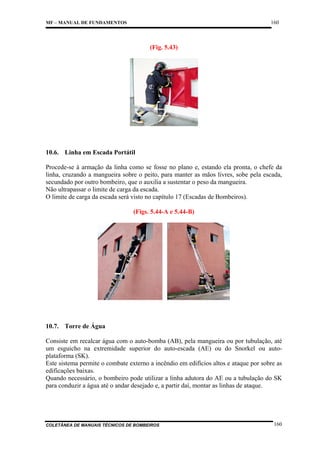 160

MF – MANUAL DE FUNDAMENTOS

(Fig. 5.43)

10.6. Linha em Escada Portátil
Procede-se à armação da linha como se fosse no plano e, estando ela pronta, o chefe da
linha, cruzando a mangueira sobre o peito, para manter as mãos livres, sobe pela escada,
secundado por outro bombeiro, que o auxilia a sustentar o peso da mangueira.
Não ultrapassar o limite de carga da escada.
O limite de carga da escada será visto no capítulo 17 (Escadas de Bombeiros).
(Figs. 5.44-A e 5.44-B)

10.7. Torre de Água
Consiste em recalcar água com o auto-bomba (AB), pela mangueira ou por tubulação, até
um esguicho na extremidade superior do auto-escada (AE) ou do Snorkel ou autoplataforma (SK).
Este sistema permite o combate externo a incêndio em edifícios altos e ataque por sobre as
edificações baixas.
Quando necessário, o bombeiro pode utilizar a linha adutora do AE ou a tubulação do SK
para conduzir a água até o andar desejado e, a partir daí, montar as linhas de ataque.

COLETÂNEA DE MANUAIS TÉCNICOS DE BOMBEIROS

160

 