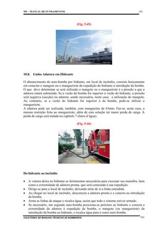 161

MF – MANUAL DE FUNDAMENTOS

(Fig. 5.45)

10.8. Linha Adutora em Hidrante
O abastecimento do auto-bomba por hidrante, em local de incêndio, consiste basicamente
em conectar o mangote ou o mangueirote da expedição do hidrante à introdução da bomba.
O que deve determinar se será utilizado o mangote ou o mangueirote é a pressão a que a
adutora estará submetida. Se a vazão da bomba for superior à vazão do hidrante, a pressão
será negativa (sucção) na adutora, sendo necessária, neste caso, a utilização do mangote.
Ao contrário, se a vazão do hidrante for superior à da bomba, pode-se utilizar o
mangueirote.
A adutora pode ser realizada, também, com mangueiras de 63mm. Faz-se, neste caso, a
mesma restrição feita ao mangueirote, além de esta solução ter maior perda de carga. A
perda de carga será tratada no capítulo 7 (Jatos d’água).
(Fig. 5.46)

Do hidrante ao incêndio
•
•
•
•
•

A viatura deixa no hidrante as ferramentas necessárias para executar sua manobra, bem
como a extremidade da adutora pronta, que será conectada à sua expedição.
Dirige-se para o local de incêndio, deixando atrás de si a linha estendida.
Ao chegar no local de incêndio, desconecta a adutora pronta e a conecta na introdução
da bomba.
Arma as linhas de ataque e recalca água, assim que todo o sistema estiver armado.
Se necessário, um segundo auto-bomba posiciona-se próximo ao hidrante e conecta a
extremidade da adutora à expedição da bomba, o mangote (ou mangueirote) da
introdução da bomba ao hidrante, e recalca água para o outro auto-bomba.

COLETÂNEA DE MANUAIS TÉCNICOS DE BOMBEIROS

161

 