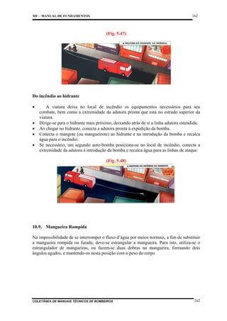 162

MF – MANUAL DE FUNDAMENTOS

(Fig. 5.47)

Do incêndio ao hidrante
•
•
•
•
•

A viatura deixa no local de incêndio os equipamentos necessários para seu
combate, bem como a extremidade da adutora pronta que está no estrado superior da
viatura.
Dirige-se para o hidrante mais próximo, deixando atrás de si a linha adutora estendida.
Ao chegar no hidrante, conecta a adutora pronta à expedição da bomba.
Conecta o mangote (ou mangueirote) ao hidrante e na introdução da bomba e recalca
água para o incêndio.
Se necessário, um segundo auto-bomba posiciona-se no local de incêndio, conecta a
extremidade da adutora à introdução da bomba e recalca água para as linhas de ataque.
(Fig. 5.48)

10.9. Mangueira Rompida
Na impossibilidade de se interromper o fluxo d’água por meios normais, a fim de substituir
a mangueira rompida ou furada, deve-se estrangular a mangueira. Para isto, utiliza-se o
estrangulador de mangueiras, ou fazem-se duas dobras na mangueira, formando dois
ângulos agudos, e mantendo-os nesta posição com o peso do corpo

COLETÂNEA DE MANUAIS TÉCNICOS DE BOMBEIROS

162

 