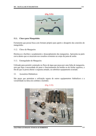 164

MF – MANUAL DE FUNDAMENTOS

(Fig. 5.51)

11.1. Chave para Mangotinho
Ferramenta que possui boca com formato próprio para aperto e desaperto das conexões do
mangotinho.
11.2. Chave de Mangueira
Destina-se a facilitar o acoplamento e desacoplamento das mangueiras. Apresenta na parte
curva dentes que se encaixam nos ressaltos existentes no corpo da junta de união.
11.3. Estrangulador de Mangueira
Utilizado para permitir contenção no fluxo de água que passa por uma linha de mangueira,
sem que haja a necessidade de parar o funcionamento da bomba ou de fechar registros, a
fim de que se possa alterar o esquema armado, ou substituir equipamento avariado.
12.

Acessórios Hidráulicos

São peças que permitem a utilização segura de outros equipamentos hidráulicos e a
versatilidade na tática de combate a incêndio.
(Fig. 5.52)

COLETÂNEA DE MANUAIS TÉCNICOS DE BOMBEIROS

164

 