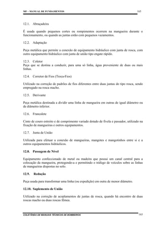 MF – MANUAL DE FUNDAMENTOS

165

12.1. Abraçadeira
É usada quando pequenos cortes ou rompimentos ocorrem na mangueira durante o
funcionamento, ou quando as juntas estão com pequenos vazamentos.
12.2. Adaptação
Peça metálica que permite a conexão de equipamento hidráulico com junta de rosca, com
outro equipamento hidráulico com junta de união tipo engate rápido.
12.3. Coletor
Peça que se destina a conduzir, para uma só linha, água proveniente de duas ou mais
linhas.
12.4. Corretor de Fios (Troca-Fios)
Utilizado na correção de padrões de fios diferentes entre duas juntas do tipo rosca, sendo
empregado na rosca macho.
12.5. Derivante
Peça metálica destinada a dividir uma linha de mangueira em outras de igual diâmetro ou
de diâmetro inferior.
12.6. Francalete
Cinto de couro estreito e de comprimento variado dotado de fivela e passador, utilizado na
fixação de mangueiras e outros equipamentos.
12.7. Junta de União
Utilizada para efetuar a conexão de mangueiras, mangotes e mangotinhos entre si e a
outros equipamentos hidráulicos.
12.8. Passagem de Nível
Equipamento confeccionado de metal ou madeira que possui um canal central para a
colocação da mangueira, protegendo-a e permitindo o tráfego de veículos sobre as linhas
de mangueiras dispostas no solo.
12.9.

Redução

Peça usada para transformar uma linha (ou expedição) em outra de menor diâmetro.
12.10. Suplemento de União
Utilizado na correção de acoplamentos de juntas de rosca, quando há encontro de duas
roscas macho ou duas roscas fêmea.

COLETÂNEA DE MANUAIS TÉCNICOS DE BOMBEIROS

165

 