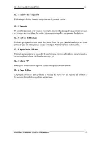MF – MANUAL DE FUNDAMENTOS

166

12.11. Suporte de Mangueira
Utilizado para fixar a linha de mangueira aos degraus de escada.

12.12. Tampão
Os tampões destinam-se a vedar as expedições desprovidas de registro que estejam em uso,
e a proteger a extremidade das uniões contra eventuais golpes que possam danificá-las.
12.13. Válvula de Retenção
Utilizada para permitir uma única direção do fluxo da água, possibilitando que se forme
coluna d’água em operações de sucção e recalque. Pode ser vertical ou horizontal.
12.14. Aparelho de Hidrante
Utilizado para propiciar a extensão de um hidrante público subterrâneo, transformando-o
em um duplo de coluna , facilitando seu emprego.
12.15. Chave "T"
Empregada na abertura de registros de hidrantes públicos subterrâneos.
12.16. Capa de Pino
Adaptações utilizadas para permitir o encaixe da chave "T" ao registro de abertura e
fechamento de um hidrante público subterrâneo.

COLETÂNEA DE MANUAIS TÉCNICOS DE BOMBEIROS

166

 