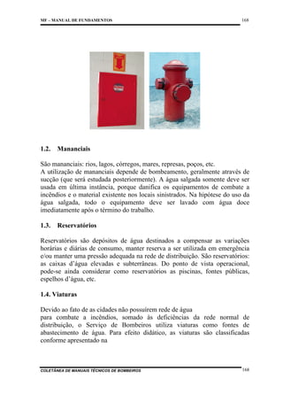 MF – MANUAL DE FUNDAMENTOS

1.2.

168

Mananciais

São mananciais: rios, lagos, córregos, mares, represas, poços, etc.
A utilização de mananciais depende de bombeamento, geralmente através de
sucção (que será estudada posteriormente). A água salgada somente deve ser
usada em última instância, porque danifica os equipamentos de combate a
incêndios e o material existente nos locais sinistrados. Na hipótese do uso da
água salgada, todo o equipamento deve ser lavado com água doce
imediatamente após o término do trabalho.
1.3.

Reservatórios

Reservatórios são depósitos de água destinados a compensar as variações
horárias e diárias de consumo, manter reserva a ser utilizada em emergência
e/ou manter uma pressão adequada na rede de distribuição. São reservatórios:
as caixas d’água elevadas e subterrâneas. Do ponto de vista operacional,
pode-se ainda considerar como reservatórios as piscinas, fontes públicas,
espelhos d’água, etc.
1.4. Viaturas
Devido ao fato de as cidades não possuírem rede de água
para combate a incêndios, somado às deficiências da rede normal de
distribuição, o Serviço de Bombeiros utiliza viaturas como fontes de
abastecimento de água. Para efeito didático, as viaturas são classificadas
conforme apresentado na

COLETÂNEA DE MANUAIS TÉCNICOS DE BOMBEIROS

168

 