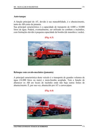 170

MF – MANUAL DE FUNDAMENTOS

Auto-tanque
A função principal do AT, devido à sua maneabilidade, é o abastecimento,
tanto do AB como da jamanta.
Sua principal característica é a capacidade de transporte de 4.000 a 10.000
litros de água. Poderá, eventualmente, ser utilizado no combate a incêndios,
com limitações devido à pequena capacidade da bomba (de manobra e vazão).
(Fig. 6.3)

Reboque com cavalo-mecânico (jamanta)
A principal característica deste veículo é o transporte de grandes volumes de
água (16.000 litros ou mais) e moto-bomba acoplada. Tem a função de
abastecer os AB em locais de incêndio onde não haja outras fontes de
abastecimento. É, por sua vez, abastecido por AT e carros-pipas.
(Fig. 6.4)

COLETÂNEA DE MANUAIS TÉCNICOS DE BOMBEIROS

170

 