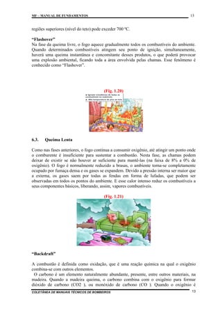 13

MF – MANUAL DE FUNDAMENTOS

regiões superiores (nível do teto) pode exceder 700 ºC.
“Flashover”
Na fase da queima livre, o fogo aquece gradualmente todos os combustíveis do ambiente.
Quando determinados combustíveis atingem seu ponto de ignição, simultaneamente,
haverá uma queima instantânea e concomitante desses produtos, o que poderá provocar
uma explosão ambiental, ficando toda a área envolvida pelas chamas. Esse fenômeno é
conhecido como “Flashover”.

(Fig. 1.20)

6.3.

Queima Lenta

Como nas fases anteriores, o fogo continua a consumir oxigênio, até atingir um ponto onde
o comburente é insuficiente para sustentar a combustão. Nesta fase, as chamas podem
deixar de existir se não houver ar suficiente para mantê-las (na faixa de 8% a 0% de
oxigênio). O fogo é normalmente reduzido a brasas, o ambiente torna-se completamente
ocupado por fumaça densa e os gases se expandem. Devido a pressão interna ser maior que
a externa, os gases saem por todas as fendas em forma de lufadas, que podem ser
observadas em todos os pontos do ambiente. E esse calor intenso reduz os combustíveis a
seus componentes básicos, liberando, assim, vapores combustíveis.
(Fig. 1.21)

“Backdraft”
A combustão é definida como oxidação, que é uma reação química na qual o oxigênio
combina-se com outros elementos.
O carbono é um elemento naturalmente abundante, presente, entre outros materiais, na
madeira. Quando a madeira queima, o carbono combina com o oxigênio para formar
dióxido de carbono (CO2 ), ou monóxido de carbono (CO ). Quando o oxigênio é
COLETÂNEA DE MANUAIS TÉCNICOS DE BOMBEIROS

13

 