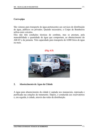 171

MF – MANUAL DE FUNDAMENTOS

Carro-pipa

São viaturas para transporte de água pertencentes aos serviços de distribuição
de água, públicos ou privados. Quando necessário, o Corpo de Bombeiros
utiliza estes veículos.
Eles não têm condições técnicas de combate, mas se prestam, pela
maneabilidade e quantidade de água que comportam, ao abastecimento do
AB/AT e da jamanta. Têm capacidade para transporte de 4.000 litros de água
ou mais.

(Fig. 6.5)

2.

Abastecimento de Água da Cidade

A água para abastecimento da cidade é captada nos mananciais, represada e
purificada nas estações de tratamento. Depois, é conduzida aos reservatórios
e, em seguida, à cidade, através das redes de distribuição.

COLETÂNEA DE MANUAIS TÉCNICOS DE BOMBEIROS

171

 