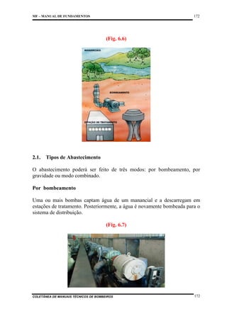 172

MF – MANUAL DE FUNDAMENTOS

(Fig. 6.6)

2.1.

Tipos de Abastecimento

O abastecimento poderá ser feito de três modos: por bombeamento, por
gravidade ou modo combinado.
Por bombeamento
Uma ou mais bombas captam água de um manancial e a descarregam em
estações de tratamento. Posteriormente, a água é novamente bombeada para o
sistema de distribuição.
(Fig. 6.7)

COLETÂNEA DE MANUAIS TÉCNICOS DE BOMBEIROS

172

 