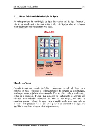174

MF – MANUAL DE FUNDAMENTOS

2.2.

Redes Públicas de Distribuição de Água

As redes públicas de distribuição de água das cidades são do tipo “fechada”,
isto é, as canalizações formam anéis e são interligadas não se podendo
estabelecer sentido de escoamento da água.
(Fig. 6.10)

Manobras d’água
Quando temos um grande incêndio, o consumo elevado de água para
combatê-lo pode ocasionar o estrangulamento do sistema de distribuição,
ainda que a rede seja bem dimensionada. Para se obter melhor rendimento,
efetua-se a manobra d’água, que consiste no fechamento e abertura de
válvulas intermediárias, existentes na rede de distribuição, de modo a
canalizar grande volume de água para a região onde está ocorrendo o
incêndio. Tal procedimento é feito pelo pessoal da companhia de água da
localidade, que deve estar em plantão permanente.

COLETÂNEA DE MANUAIS TÉCNICOS DE BOMBEIROS

174

 