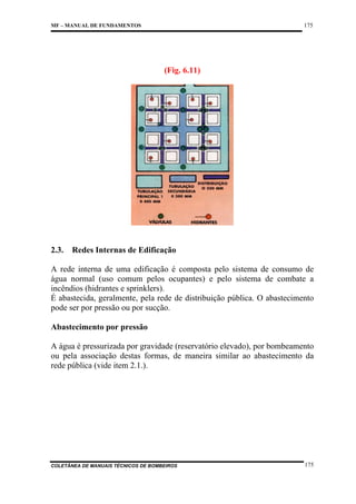 175

MF – MANUAL DE FUNDAMENTOS

(Fig. 6.11)

2.3.

Redes Internas de Edificação

A rede interna de uma edificação é composta pelo sistema de consumo de
água normal (uso comum pelos ocupantes) e pelo sistema de combate a
incêndios (hidrantes e sprinklers).
É abastecida, geralmente, pela rede de distribuição pública. O abastecimento
pode ser por pressão ou por sucção.
Abastecimento por pressão
A água é pressurizada por gravidade (reservatório elevado), por bombeamento
ou pela associação destas formas, de maneira similar ao abastecimento da
rede pública (vide item 2.1.).

COLETÂNEA DE MANUAIS TÉCNICOS DE BOMBEIROS

175

 
