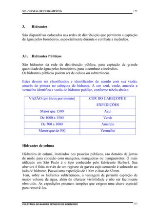 177

MF – MANUAL DE FUNDAMENTOS

3.

Hidrantes

São dispositivos colocados nas redes de distribuição que permitem a captação
de água pelos bombeiros, espe-cialmente durante o combate a incêndios.

3.1.

Hidrantes Públicos

São hidrantes da rede de distribuição pública, para captação de grande
quantidade de água pelos bombeiros, para o combate a incêndios.
Os hidrantes públicos podem ser de coluna ou subterrâneos.
Estes devem ser classificados e identificados de acordo com sua vazão,
através de pintura no cabeçote do hidrante. A cor azul, verde, amarela e
vermelha identifica a vazão do hidrante publico, conforme tabela abaixo:
VAZÃO (em litros por minuto)

COR DO CABEÇOTE E
EXPEDIÇÕES

Maior que 1500

Azul

De 1000 a 1500

Verde

De 500 a 1000

Amarelo

Menor que de 500

Vermelho

Hidrantes de coluna
Hidrantes de coluna, instalados nos passeios públicos, são dotados de juntas
de união para conexão com mangotes, mangueiras ou mangueirotes. O mais
utilizado em São Paulo é o tipo conhecido pelo fabricante Barbará. Sua
abertura é feita através de um registro de gaveta cujo comando é colocado ao
lado do hidrante. Possui uma expedição de 100m e duas de 63mm.
Tem, sobre os hidrantes subterrâneos, a vantagem de permitir captação de
maior volume de água, além de oferecer visibilidade e não ser facilmente
obstruído. As expedições possuem tampões que exigem uma chave especial
para removê-los.

COLETÂNEA DE MANUAIS TÉCNICOS DE BOMBEIROS

177

 