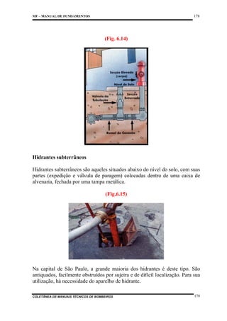178

MF – MANUAL DE FUNDAMENTOS

(Fig. 6.14)

Hidrantes subterrâneos
Hidrantes subterrâneos são aqueles situados abaixo do nível do solo, com suas
partes (expedição e válvula de paragem) colocadas dentro de uma caixa de
alvenaria, fechada por uma tampa metálica.
(Fig.6.15)

Na capital de São Paulo, a grande maioria dos hidrantes é deste tipo. São
antiquados, facilmente obstruídos por sujeira e de difícil localização. Para sua
utilização, há necessidade do aparelho de hidrante.
COLETÂNEA DE MANUAIS TÉCNICOS DE BOMBEIROS

178

 