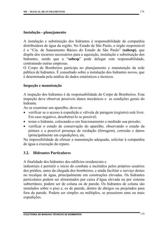 MF – MANUAL DE FUNDAMENTOS

179

Instalação - planejamento
A instalação e substituição dos hidrantes é responsabilidade da companhia
distribuidora de água da região. No Estado de São Paulo, o órgão responsável
é a “Cia. de Saneamento Básico do Estado de São Paulo” (sabesp), que
dispõe dos recursos necessários para a aquisição, instalação e substituição dos
hidrantes, sendo que a “sabesp” pode delegar esta responsabilidade,
contratando outras empresas.
O Corpo de Bombeiros participa no planejamento e manutenção da rede
pública de hidrantes. É consultado sobre a instalação dos hidrantes novos, que
é determinada pela análise de dados estatísticos e técnicos.
Inspeção e manutenção
A inspeção dos hidrantes é de responsabilidade do Corpo de Bombeiros. Esta
inspeção deve observar possíveis danos mecânicos e as condições gerais do
hidrante.
Ao se examinar um aparelho, deve-se:
• verificar se o acesso à expedição e válvula de paragem (registro) está livre.
Em caso negativo, desobstruí-lo se possível;
• testar o hidrante, colocando-o em funcionamento e medindo sua pressão;
• verificar o estado de conservação do aparelho, observando o estado da
pintura e a possível presença de oxidação (ferrugem), corrosão e danos
(principalmente em expedições), etc.
Na impossibilidade de efetuar a manutenção adequada, solicitar à companhia
de água a execução do reparo.
3.2.

Hidrantes Particulares

A finalidade dos hidrantes dos edifícios residenciais e
industriais é permitir o início do combate a incêndios pelos próprios usuários
dos prédios, antes da chegada dos bombeiros, e ainda facilitar o serviço destes
no recalque de água, principalmente em construções elevadas. Os hidrantes
particulares podem ser alimentados por caixa d’água elevada ou por sistema
subterrâneo; podem ser de coluna ou de parede. Os hidrantes de coluna são
instalados sobre o piso e, os de parede, dentro de abrigos ou projetados para
fora da parede. Podem ser simples ou múltiplos, se possuírem uma ou mais
expedições.

COLETÂNEA DE MANUAIS TÉCNICOS DE BOMBEIROS

179

 