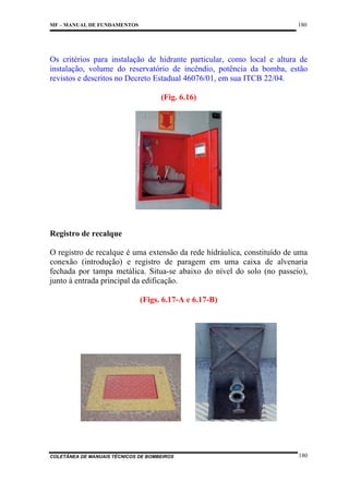 180

MF – MANUAL DE FUNDAMENTOS

Os critérios para instalação de hidrante particular, como local e altura de
instalação, volume do reservatório de incêndio, potência da bomba, estão
revistos e descritos no Decreto Estadual 46076/01, em sua ITCB 22/04.
(Fig. 6.16)

Registro de recalque
O registro de recalque é uma extensão da rede hidráulica, constituído de uma
conexão (introdução) e registro de paragem em uma caixa de alvenaria
fechada por tampa metálica. Situa-se abaixo do nível do solo (no passeio),
junto à entrada principal da edificação.
(Figs. 6.17-A e 6.17-B)

COLETÂNEA DE MANUAIS TÉCNICOS DE BOMBEIROS

180

 