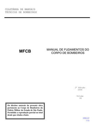 COLETÂNEA DE MANUAIS
TÉCNICOS DE BOMBEIROS

MFCB

MANUAL DE FUDAMENTOS DO
CORPO DE BOMBEIROS

2ª Edição
2006

Volume
00

Os direitos autorais da presente obra
pertencem ao Corpo de Bombeiros da
Polícia Militar do Estado de São Paulo.
Permitida a reprodução parcial ou total
desde que citada a fonte.

PMESP
CCB

 