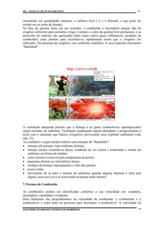 14

MF – MANUAL DE FUNDAMENTOS

encontrado em quantidades menores, o carbono livre ( C ) é liberado, o que pode ser
notado na cor preta da fumaça.
Na fase de queima lenta em um incêndio, a combustão é incompleta porque não há
oxigênio suficiente para sustentar o fogo. Contudo, o calor da queima livre permanece, e as
partículas de carbono não queimadas (bem como outros gases inflamáveis, produtos da
combustão) estão prontas para incendiar-se rapidamente assim que o oxigênio for
suficiente. Na presença de oxigênio, esse ambiente explodirá. A essa explosão chamamos
“Backdraft”.

(Figs. 1.22-A e 1.22-B)

A ventilação adequada permite que a fumaça e os gases combustíveis superaquecidos
sejam retirados do ambiente. Ventilação inadequada suprirá abundante e perigosamente o
local com o elemento que faltava (oxigênio), provocando uma explosão ambiental (vide
cap. 12).
As condições a seguir podem indicar uma situação de “Backdraft”:
• fumaça sob pressão, num ambiente fechado;
• fumaça escura, tornando-se densa, mudando de cor (cinza e amarelada) e saindo do
ambiente em forma de lufadas;
• calor excessivo (nota-se pela temperatura na porta);
• pequenas chamas ou inexistência destas;
• resíduos da fumaça impregnando o vidro das janelas;
• pouco ruído;
• movimento de ar para o interior do ambiente quando alguma abertura é feita (em
alguns casos ouve-se o ar assoviando ao passar pelas frestas).
7. Formas de Combustão
As combustões podem ser classificadas conforme a sua velocidade em: completa,
incompleta, espontânea e explosão.
Dois elementos são preponderantes na velocidade da combustão: o comburente e o
combustível; o calor entra no processo para decompor o combustível. A velocidade da
COLETÂNEA DE MANUAIS TÉCNICOS DE BOMBEIROS

14

 