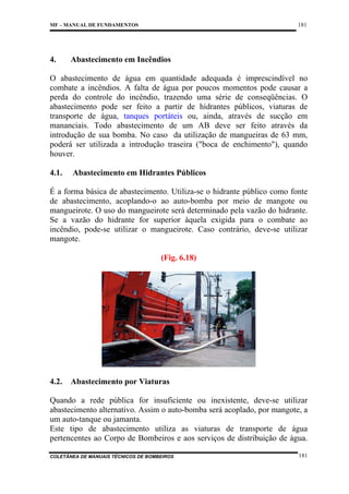 181

MF – MANUAL DE FUNDAMENTOS

4.

Abastecimento em Incêndios

O abastecimento de água em quantidade adequada é imprescindível no
combate a incêndios. A falta de água por poucos momentos pode causar a
perda do controle do incêndio, trazendo uma série de conseqüências. O
abastecimento pode ser feito a partir de hidrantes públicos, viaturas de
transporte de água, tanques portáteis ou, ainda, através de sucção em
mananciais. Todo abastecimento de um AB deve ser feito através da
introdução de sua bomba. No caso da utilização de mangueiras de 63 mm,
poderá ser utilizada a introdução traseira ("boca de enchimento"), quando
houver.
4.1.

Abastecimento em Hidrantes Públicos

É a forma básica de abastecimento. Utiliza-se o hidrante público como fonte
de abastecimento, acoplando-o ao auto-bomba por meio de mangote ou
mangueirote. O uso do mangueirote será determinado pela vazão do hidrante.
Se a vazão do hidrante for superior àquela exigida para o combate ao
incêndio, pode-se utilizar o mangueirote. Caso contrário, deve-se utilizar
mangote.
(Fig. 6.18)

4.2.

Abastecimento por Viaturas

Quando a rede pública for insuficiente ou inexistente, deve-se utilizar
abastecimento alternativo. Assim o auto-bomba será acoplado, por mangote, a
um auto-tanque ou jamanta.
Este tipo de abastecimento utiliza as viaturas de transporte de água
pertencentes ao Corpo de Bombeiros e aos serviços de distribuição de água.
COLETÂNEA DE MANUAIS TÉCNICOS DE BOMBEIROS

181

 