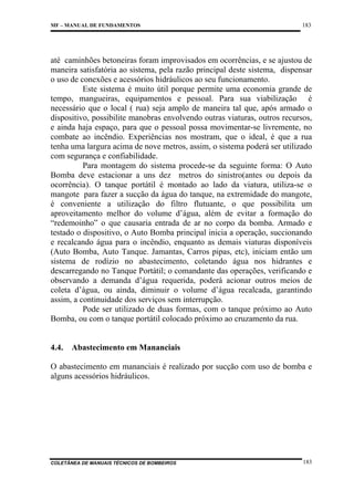 MF – MANUAL DE FUNDAMENTOS

183

até caminhões betoneiras foram improvisados em ocorrências, e se ajustou de
maneira satisfatória ao sistema, pela razão principal deste sistema, dispensar
o uso de conexões e acessórios hidráulicos ao seu funcionamento.
Este sistema é muito útil porque permite uma economia grande de
tempo, mangueiras, equipamentos e pessoal. Para sua viabilização é
necessário que o local ( rua) seja amplo de maneira tal que, após armado o
dispositivo, possibilite manobras envolvendo outras viaturas, outros recursos,
e ainda haja espaço, para que o pessoal possa movimentar-se livremente, no
combate ao incêndio. Experiências nos mostram, que o ideal, é que a rua
tenha uma largura acima de nove metros, assim, o sistema poderá ser utilizado
com segurança e confiabilidade.
Para montagem do sistema procede-se da seguinte forma: O Auto
Bomba deve estacionar a uns dez metros do sinistro(antes ou depois da
ocorrência). O tanque portátil é montado ao lado da viatura, utiliza-se o
mangote para fazer a sucção da água do tanque, na extremidade do mangote,
é conveniente a utilização do filtro flutuante, o que possibilita um
aproveitamento melhor do volume d’água, além de evitar a formação do
“redemoinho” o que causaria entrada de ar no corpo da bomba. Armado e
testado o dispositivo, o Auto Bomba principal inicia a operação, succionando
e recalcando água para o incêndio, enquanto as demais viaturas disponíveis
(Auto Bomba, Auto Tanque. Jamantas, Carros pipas, etc), iniciam então um
sistema de rodízio no abastecimento, coletando água nos hidrantes e
descarregando no Tanque Portátil; o comandante das operações, verificando e
observando a demanda d’água requerida, poderá acionar outros meios de
coleta d’água, ou ainda, diminuir o volume d’água recalcada, garantindo
assim, a continuidade dos serviços sem interrupção.
Pode ser utilizado de duas formas, com o tanque próximo ao Auto
Bomba, ou com o tanque portátil colocado próximo ao cruzamento da rua.

4.4.

Abastecimento em Mananciais

O abastecimento em mananciais é realizado por sucção com uso de bomba e
alguns acessórios hidráulicos.

COLETÂNEA DE MANUAIS TÉCNICOS DE BOMBEIROS

183

 