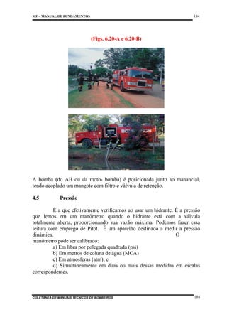 184

MF – MANUAL DE FUNDAMENTOS

(Figs. 6.20-A e 6.20-B)

A bomba (do AB ou da moto- bomba) é posicionada junto ao manancial,
tendo acoplado um mangote com filtro e válvula de retenção.
4.5

Pressão

É a que efetivamente verificamos ao usar um hidrante. É a pressão
que lemos em um manômetro quando o hidrante está com a válvula
totalmente aberta, proporcionando sua vazão máxima. Podemos fazer essa
leitura com emprego de Pitot. É um aparelho destinado a medir a pressão
dinâmica.
O
manômetro pode ser calibrado:
a) Em libra por polegada quadrada (psi)
b) Em metros de coluna de água (MCA)
c) Em atmosferas (atm); e
d) Simultaneamente em duas ou mais dessas medidas em escalas
correspondentes.

COLETÂNEA DE MANUAIS TÉCNICOS DE BOMBEIROS

184

 