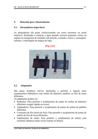 185

MF – MANUAL DE FUNDAMENTOS

5.

Materiais para Abastecimento

5.1.

Abraçadeiras (tapa-furo)

As abraçadeiras são peças confeccionadas em couro resistente ou metal
maleável, destinadas a estancar a água quando ocorrem pequenos cortes ou
ruptura na mangueira de incêndio sob pressão, evitando a troca e, conseqüentemente, a interrupção do ataque do fogo.
(Fig. 6.21)

5.2.

Adaptações

São peças metálicas móveis destinadas a permitir a ligação entre
equipamentos hidráulicos com uniões de diâmetro, padrões ou fios de rosca
diferentes.
As adaptações podem ser:
• Reduções: Para permitir o acoplamento de juntas de uniões de diâmetro
diferentes (engate rápido ou rosca).
• Adaptadores: Para permitir o acoplamento de juntas de uniões de padrões
diferentes.
• Corretores de fios (troca de fios): Para permitir o acoplamento de juntas de
uniões de fios de rosca diferentes.
• Suplementos de união: Para permitir o acoplamento de uniões com
terminais idênticos (duas roscas macho ou fêmea).

COLETÂNEA DE MANUAIS TÉCNICOS DE BOMBEIROS

185

 