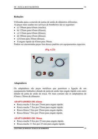 186

MF – MANUAL DE FUNDAMENTOS

Reduções
Utilizadas para a conexão de juntas de união de diâmetros diferentes.
As peças mais usadas nos serviços de bombeiros são as seguintes:
• a) 150mm para 63mm (macho);
• b) 125mm para 63mm (fêmea);
• c) 112mm para 63mm (fêmea);
• d) 100mm para 63mm (fêmea);
• e) 63mm para 38mm (fêmea);
• f) engate rápido de 63mm para 38mm.
Podem ser encontradas peças fora desses padrões em equipamentos especiais.
(Fig. 6.22)

Adaptadores
Os adaptadores são peças metálicas que permitem a ligação de um
equipamento hidráulico dotado de junta de união tipo engate rápido com outro
dotado de junta de união de rosca. Os mais comuns são os adaptadores de
63mm e 38mm de diâmetro:
ADAPTADORES DE 63mm
• Rosca macho 5 fios por 25mm para engate rápido.
• Rosca macho 7 fios por 25mm para engate rápido.
• Rosca fêmea 5 fios por 25mm para engate rápido.
• Rosca fêmea 7 fios por 25mm para engate rápido.
ADAPTADORES DE 38mm
• Rosca macho 9 fios por 25 mm para engate rápido.
• Rosca macho 11 fios por 25 mm para engate rápido.
COLETÂNEA DE MANUAIS TÉCNICOS DE BOMBEIROS

186

 