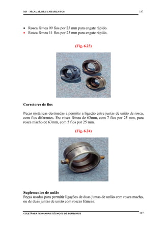 187

MF – MANUAL DE FUNDAMENTOS

• Rosca fêmea 09 fios por 25 mm para engate rápido.
• Rosca fêmea 11 fios por 25 mm para engate rápido.

(Fig. 6.23)

Corretores de fios
Peças metálicas destinadas a permitir a ligação entre juntas de união de rosca,
com fios diferentes. Ex: rosca fêmea de 63mm, com 7 fios por 25 mm, para
rosca macho de 63mm, com 5 fios por 25 mm.
(Fig. 6.24)

Suplementos de união
Peças usadas para permitir ligações de duas juntas de união com rosca macho,
ou de duas juntas de união com roscas fêmeas.
COLETÂNEA DE MANUAIS TÉCNICOS DE BOMBEIROS

187

 