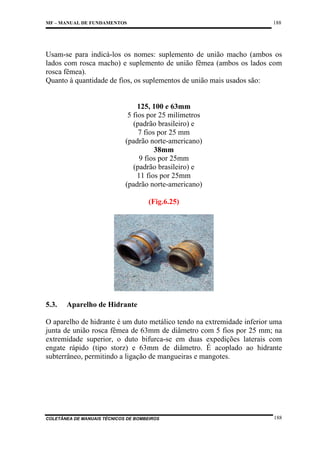 188

MF – MANUAL DE FUNDAMENTOS

Usam-se para indicá-los os nomes: suplemento de união macho (ambos os
lados com rosca macho) e suplemento de união fêmea (ambos os lados com
rosca fêmea).
Quanto à quantidade de fios, os suplementos de união mais usados são:

125, 100 e 63mm
5 fios por 25 milímetros
(padrão brasileiro) e
7 fios por 25 mm
(padrão norte-americano)
38mm
9 fios por 25mm
(padrão brasileiro) e
11 fios por 25mm
(padrão norte-americano)
(Fig.6.25)

5.3.

Aparelho de Hidrante

O aparelho de hidrante é um duto metálico tendo na extremidade inferior uma
junta de união rosca fêmea de 63mm de diâmetro com 5 fios por 25 mm; na
extremidade superior, o duto bifurca-se em duas expedições laterais com
engate rápido (tipo storz) e 63mm de diâmetro. É acoplado ao hidrante
subterrâneo, permitindo a ligação de mangueiras e mangotes.

COLETÂNEA DE MANUAIS TÉCNICOS DE BOMBEIROS

188

 