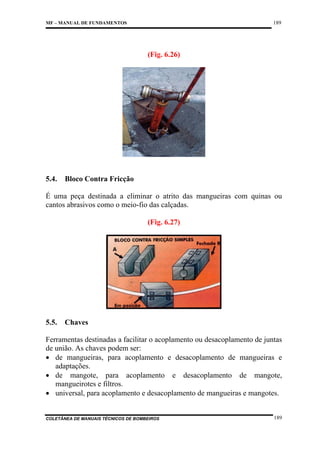 189

MF – MANUAL DE FUNDAMENTOS

(Fig. 6.26)

5.4.

Bloco Contra Fricção

É uma peça destinada a eliminar o atrito das mangueiras com quinas ou
cantos abrasivos como o meio-fio das calçadas.
(Fig. 6.27)

5.5.

Chaves

Ferramentas destinadas a facilitar o acoplamento ou desacoplamento de juntas
de união. As chaves podem ser:
• de mangueiras, para acoplamento e desacoplamento de mangueiras e
adaptações.
• de mangote, para acoplamento e desacoplamento de mangote,
mangueirotes e filtros.
• universal, para acoplamento e desacoplamento de mangueiras e mangotes.

COLETÂNEA DE MANUAIS TÉCNICOS DE BOMBEIROS

189

 
