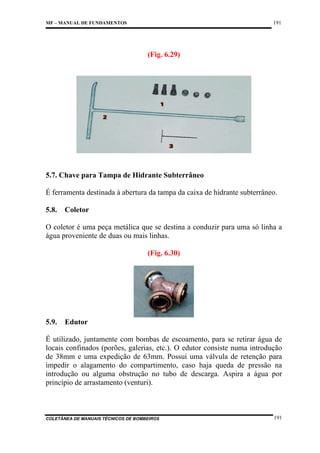 191

MF – MANUAL DE FUNDAMENTOS

(Fig. 6.29)

5.7. Chave para Tampa de Hidrante Subterrâneo
É ferramenta destinada à abertura da tampa da caixa de hidrante subterrâneo.
5.8.

Coletor

O coletor é uma peça metálica que se destina a conduzir para uma só linha a
água proveniente de duas ou mais linhas.
(Fig. 6.30)

5.9.

Edutor

É utilizado, juntamente com bombas de escoamento, para se retirar água de
locais confinados (porões, galerias, etc.). O edutor consiste numa introdução
de 38mm e uma expedição de 63mm. Possui uma válvula de retenção para
impedir o alagamento do compartimento, caso haja queda de pressão na
introdução ou alguma obstrução no tubo de descarga. Aspira a água por
princípio de arrastamento (venturi).

COLETÂNEA DE MANUAIS TÉCNICOS DE BOMBEIROS

191

 