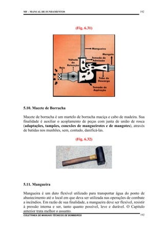 192

MF – MANUAL DE FUNDAMENTOS

(Fig. 6.31)

5.10. Macete de Borracha
Macete de borracha é um martelo de borracha maciça e cabo de madeira. Sua
finalidade é auxiliar o acoplamento de peças com junta de união de rosca
(adaptações, tampões, conexões de mangueirotes e de mangotes), através
de batidas nos munhões, sem, contudo, danificá-las.
(Fig. 6.32)

5.11. Mangueira
Mangueira é um duto flexível utilizado para transportar água do ponto de
abastecimento até o local em que deva ser utilizada nas operações de combate
a incêndios. Em razão de sua finalidade, a mangueira deve ser flexível, resistir
à pressão interna e ser, tanto quanto possível, leve e durável. O Capitulo
anterior trata melhor o assunto.
COLETÂNEA DE MANUAIS TÉCNICOS DE BOMBEIROS

192

 