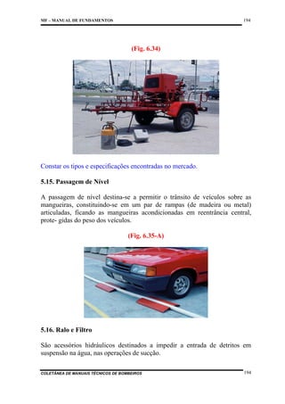 194

MF – MANUAL DE FUNDAMENTOS

(Fig. 6.34)

Constar os tipos e especificações encontradas no mercado.
5.15. Passagem de Nível
A passagem de nível destina-se a permitir o trânsito de veículos sobre as
mangueiras, constituindo-se em um par de rampas (de madeira ou metal)
articuladas, ficando as mangueiras acondicionadas em reentrância central,
prote- gidas do peso dos veículos.
(Fig. 6.35-A)

5.16. Ralo e Filtro
São acessórios hidráulicos destinados a impedir a entrada de detritos em
suspensão na água, nas operações de sucção.
COLETÂNEA DE MANUAIS TÉCNICOS DE BOMBEIROS

194

 