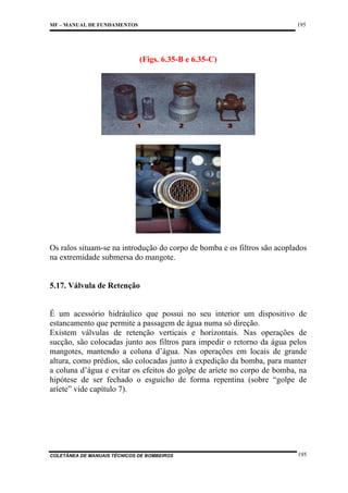 195

MF – MANUAL DE FUNDAMENTOS

(Figs. 6.35-B e 6.35-C)

Os ralos situam-se na introdução do corpo de bomba e os filtros são acoplados
na extremidade submersa do mangote.

5.17. Válvula de Retenção

É um acessório hidráulico que possui no seu interior um dispositivo de
estancamento que permite a passagem de água numa só direção.
Existem válvulas de retenção verticais e horizontais. Nas operações de
sucção, são colocadas junto aos filtros para impedir o retorno da água pelos
mangotes, mantendo a coluna d’água. Nas operações em locais de grande
altura, como prédios, são colocadas junto à expedição da bomba, para manter
a coluna d’água e evitar os efeitos do golpe de aríete no corpo de bomba, na
hipótese de ser fechado o esguicho de forma repentina (sobre “golpe de
aríete” vide capítulo 7).

COLETÂNEA DE MANUAIS TÉCNICOS DE BOMBEIROS

195

 