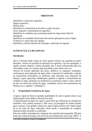 196

MF – MANUAL DE FUNDAMENTOS

OBJETIVOS
Identificar e selecionar esguichos.
Operar esguichos.
Definir jatos.
Identificar as características de todos os tipos de jatos.
Fazer inspeção e manutenção de esguichos.
Identificar as condições que ocasionam perda de carga numa linha de
mangueira.
Identificar os resultados decorrentes da correta aplicação de jatos d’água.
Conhecer os vários tipos de espuma.
Identificar e definir métodos de formação e aplicação de espuma.

JATOS D’ÁGUA E DE ESPUMA
Introdução
Jato é o formato dado à água ou outro agente extintor, do esguicho ao ponto
desejado. Através da pressão de operação do esguicho e da sua regulagem, o
agente extintor adquire a forma desejada, que é ainda influenciada pela sua
velocidade e pelo seu volume, pela gravidade e pelo atrito com o ar.
Através da correta aplicação dos jatos, obtêm-se os seguintes resultados:
resfriamento, pela aplicação de água sobre o material em combustão; redução
da temperatura atmosférica no ambiente, pela absorção e/ou dispersão da
fumaça e gases aquecidos; abafamento, quando se impede o fornecimento de
oxigênio ao fogo; proteção aos bombeiros ou materiais contra o calor, através
do jato em forma de cortina de água; ventilação, através do arrastamento da
fumaça (ver o capítulo “ventilação”).
2.

Propriedades Extintoras da Água

A água é capaz de absorver grandes quantidades de calor e quanto maior a sua
fragmentação mais rápida a absorção de calor.
A transformação da água em vapor é outro fator que influencia na extinção de
incêndios. Seu volume aumenta 1.700 vezes, na passagem do estado líquido
para o gasoso. Este grande volume de vapor d’água desloca um volume igual
de ar ao redor do fogo, reduzindo, deste modo, a quantidade de oxigênio
disponível para sustentar a combustão.
Para um melhor entendimento, imaginar um esguicho descarregando 300 lpm
(litros por minuto) de água, em um local com temperatura maior que 100ºC. A
COLETÂNEA DE MANUAIS TÉCNICOS DE BOMBEIROS

196

 