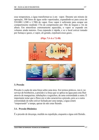 197

MF – MANUAL DE FUNDAMENTOS

essa temperatura, a água transformar-se á em vapor. Durante um minuto de
operação, 300 litros de água serão vaporizados, expandindo-se para cerca de
510.000 l (300 x 1.700) de vapor. Esse vapor é suficiente para ocupar um
compartimento medindo 17m de comprimento por 10m de largura e 3m de
altura. Em atmosferas extremamente aquecidas, o vapor se expande em
volumes ainda maiores. Essa expansão é rápida, e se o local estiver tomado
por fumaça e gases, o vapor, ali gerado, expulsará esses gases.
(Figs. 7.1-A e 7.1-B)

3. Pressão
Pressão é a ação de uma força sobre uma área. Em termos práticos, isto é, no
serviço de bombeiros, a pressão é a força que se aplica na água para esta fluir
através de mangueiras, tubulações e esguichos, de uma extremidade a outra. É
importante notar que o fluxo em si não caracteriza a pressão, pois se a outra
extremidade do tubo estiver fechada por uma tampa, a água estará
“empurrando” a tampa, apesar de não estar fluindo.
3.1. Pressão Dinâmica
É a pressão de descarga, medida na expedição, enquanto a água está fluindo.

COLETÂNEA DE MANUAIS TÉCNICOS DE BOMBEIROS

197

 