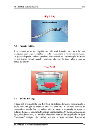 198

MF – MANUAL DE FUNDAMENTOS

(Fig.7.2-A)

3.2.

Pressão Estática

É a pressão sobre um líquido que não está fluindo, por exemplo, uma
mangueira com esguicho fechado, sendo pressurizada por uma bomba. A ação
da gravidade pode, também, produzir pressão estática. Por exemplo, no fundo
de um tanque haverá pressão, resultante do peso da água sobre a área do
fundo do tanque.
(Figs. 7.2-B)

3.3

Perda de Carga

A água sob pressão tende a se distribuir em todas as direções, como quando se
enche uma bexiga de borracha com ar. Contudo, as paredes internas de
mangueiras, tubulações, esguichos, etc. impedem a expansão da água em
todas as direções, conduzindo-a numa única direção. Ao evitar a expansão da
água, direcionando-a, as paredes absorvem parte da força aplicada na água,
“roubando” energia. Isto explica por que a força aplicada diminui de

COLETÂNEA DE MANUAIS TÉCNICOS DE BOMBEIROS

198

 