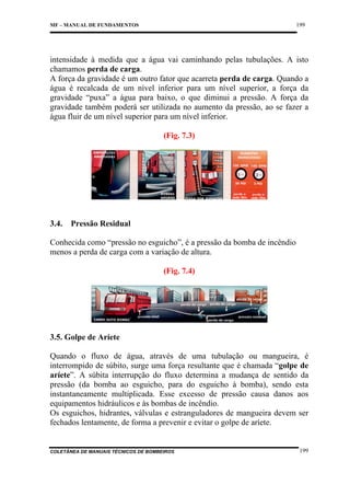 199

MF – MANUAL DE FUNDAMENTOS

intensidade à medida que a água vai caminhando pelas tubulações. A isto
chamamos perda de carga.
A força da gravidade é um outro fator que acarreta perda de carga. Quando a
água é recalcada de um nível inferior para um nível superior, a força da
gravidade “puxa” a água para baixo, o que diminui a pressão. A força da
gravidade também poderá ser utilizada no aumento da pressão, ao se fazer a
água fluir de um nível superior para um nível inferior.
(Fig. 7.3)

3.4.

Pressão Residual

Conhecida como “pressão no esguicho”, é a pressão da bomba de incêndio
menos a perda de carga com a variação de altura.
(Fig. 7.4)

3.5. Golpe de Aríete
Quando o fluxo de água, através de uma tubulação ou mangueira, é
interrompido de súbito, surge uma força resultante que é chamada “golpe de
aríete”. A súbita interrupção do fluxo determina a mudança de sentido da
pressão (da bomba ao esguicho, para do esguicho à bomba), sendo esta
instantaneamente multiplicada. Esse excesso de pressão causa danos aos
equipamentos hidráulicos e às bombas de incêndio.
Os esguichos, hidrantes, válvulas e estranguladores de mangueira devem ser
fechados lentamente, de forma a prevenir e evitar o golpe de aríete.

COLETÂNEA DE MANUAIS TÉCNICOS DE BOMBEIROS

199

 
