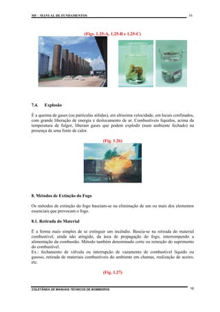 16

MF – MANUAL DE FUNDAMENTOS

(Figs. 1.25-A, 1.25-B e 1.25-C)

7.4.

Explosão

É a queima de gases (ou partículas sólidas), em altíssima velocidade, em locais confinados,
com grande liberação de energia e deslocamento de ar. Combustíveis líquidos, acima da
temperatura de fulgor, liberam gases que podem explodir (num ambiente fechado) na
presença de uma fonte de calor.
(Fig. 1.26)

8. Métodos de Extinção do Fogo
Os métodos de extinção do fogo baseiam-se na eliminação de um ou mais dos elementos
essenciais que provocam o fogo.
8.1. Retirada do Material
É a forma mais simples de se extinguir um incêndio. Baseia-se na retirada do material
combustível, ainda não atingido, da área de propagação do fogo, interrompendo a
alimentação da combustão. Método também denominado corte ou remoção do suprimento
do combustível.
Ex.: fechamento de válvula ou interrupção de vazamento de combustível líquido ou
gasoso, retirada de materiais combustíveis do ambiente em chamas, realização de aceiro,
etc.
(Fig. 1.27)

COLETÂNEA DE MANUAIS TÉCNICOS DE BOMBEIROS

16

 