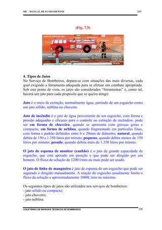 200

MF – MANUAL DE FUNDAMENTOS

(Fig. 7.5)

4. Tipos de Jatos
No Serviço de Bombeiros, depara-se com situações das mais diversas, cada
qual exigindo a ferramenta adequada para se efetuar um combate apropriado.
Sob este ponto de vista, os jatos são considerados “ferramentas” e, como tal,
haverá um jato para cada propósito que se queira atingir.
Jato é o meio de extinção, normalmente água, partindo de um esguicho como
um jato sólido, neblina ou chuveiro.
Jato de incêndio é o jato de água proveniente de um esguicho, com forma e
pressão adequadas e eficazes para o controle ou extinção de incêndios. pode
ser em forma de chuveiro, quando se apresenta com grossas gotas e
compacto; em forma de neblina, quando fragmentado em partículas finas,
com forma e padrão definidos entre 6 e 20mm de diâmetro; natural, quando
debita de 150 a 1.350 litros por minuto; pequeno, quando debita menos de 150
litros por minuto; pesado, quando debita mais de 1.350 litros por minuto.
O jato de espuma de monitor (canhão) é o jato de grande capacidade de
esguicho, que está apoiado em posição e que pode ser dirigido por um
homem. O fluxo de solução de 1200 l/min ou mais pode ser usado.
O jato de linha de mangueira é jato de espuma de um esguicho que pode ser
segurado e dirigido manualmente. A reação do esguicho usualmente limita o
fluxo da solução a aproximadamente 1000L/min no máximo.
Os seguintes tipos de jatos são utilizados nos serviços de bombeiros:
- jato sólido ou compacto;
- jato chuveiro;
- jato neblina.
COLETÂNEA DE MANUAIS TÉCNICOS DE BOMBEIROS

200

 