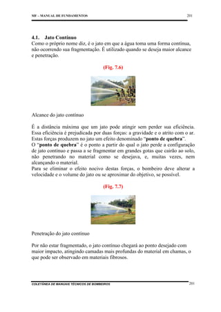 201

MF – MANUAL DE FUNDAMENTOS

4.1. Jato Contínuo
Como o próprio nome diz, é o jato em que a água toma uma forma contínua,
não ocorrendo sua fragmentação. É utilizado quando se deseja maior alcance
e penetração.
(Fig. 7.6)

Alcance do jato contínuo
É a distância máxima que um jato pode atingir sem perder sua eficiência.
Essa eficiência é prejudicada por duas forças: a gravidade e o atrito com o ar.
Estas forças produzem no jato um efeito denominado “ponto de quebra”.
O “ponto de quebra” é o ponto a partir do qual o jato perde a configuração
de jato contínuo e passa a se fragmentar em grandes gotas que cairão ao solo,
não penetrando no material como se desejava, e, muitas vezes, nem
alcançando o material.
Para se eliminar o efeito nocivo destas forças, o bombeiro deve alterar a
velocidade e o volume do jato ou se aproximar do objetivo, se possível.
(Fig. 7.7)

Penetração do jato contínuo
Por não estar fragmentado, o jato contínuo chegará ao ponto desejado com
maior impacto, atingindo camadas mais profundas do material em chamas, o
que pode ser observado em materiais fibrosos.

COLETÂNEA DE MANUAIS TÉCNICOS DE BOMBEIROS

201

 