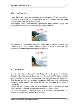 202

MF – MANUAL DE FUNDAMENTOS

4.2.

Jato Chuveiro

Neste tipo de jato, a água fragmenta-se em grandes gotas. É usado quando se
pretende pouco alcance. A fragmentação da água permite absorver maior
quantidade de calor que o jato contínuo.
Nos ataques direto e indireto (vide capítulo 14), o jato chuveiro atinge uma
área maior do incêndio, possibilitando um controle eficaz.
(Fig. 7.8)

Dependendo da regulagem do esguicho, o jato pode alcançar a forma de uma
cortina d’água, que permite proteção aos bombeiros e materiais não
incendiados contra exposições (irradiação do calor).
(Fig. 7.9)

4.3. Jato Neblina
Os jatos em neblina são gerados por fragmentação da água em partículas
finamente divididas, através de mecanismos do esguicho. O ar ficará saturado
como uma fina névoa, e as partículas de água parecerão estar em suspensão.
Este tipo de jato deve ser aplicado a pequenas distâncias, caso contrário, as
partículas serão levadas para longe do fogo por correntes de ar (vento e
convecção).
Em virtude desta fragmentação, a água se vaporiza mais rapidamente que nos
jatos contínuo e chuveiro, absorvendo o calor com maior rapidez.
Na forma de neblina, a água protegerá com eficiência os bombeiros e o
material não incendiado da irradiação do calor.

COLETÂNEA DE MANUAIS TÉCNICOS DE BOMBEIROS

202

 