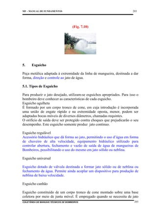 203

MF – MANUAL DE FUNDAMENTOS

(Fig. 7.10)

5.

Esguicho

Peça metálica adaptada à extremidade da linha de mangueira, destinada a dar
forma, direção e controle ao jato de água.
5.1. Tipos de Esguicho
Para produzir o jato desejado, utilizam-se esguichos apropriados. Para isso o
bombeiro deve conhecer as características de cada esguicho.
Esguicho agulheta
É formado por um corpo tronco de cone, em cuja introdução é incorporada
uma união de engate rápido e na extremidade oposta, menor, podem ser
adaptadas bocas móveis de diversos diâmetros, chamadas requintes.
O orifício de saída deve ser protegido contra choques que prejudicarão o seu
desempenho. Este esguicho somente produz jato contínuo.
Esguicho regulável
Acessório hidráulico que dá forma ao jato, permitindo o uso d’água em forma
de chuveiro de alta velocidade, equipamento hidráulico utilizado para
controlar abertura, fechamento e vazão de saída de água de mangueiras de
Bombeiros, possibilitando o uso do mesmo em jato sólido ou neblina.
Esguicho universal
Esguicho dotado de válvula destinada a formar jato sólido ou de neblina ou
fechamento da água. Permite ainda acoplar um dispositivo para produção de
neblina de baixa velocidade.
Esguicho canhão
Esguicho constituído de um corpo tronco de cone montado sobre uma base
coletora por meio de junta móvel. É empregado quando se necessita de jato
COLETÂNEA DE MANUAIS TÉCNICOS DE BOMBEIROS

203

 