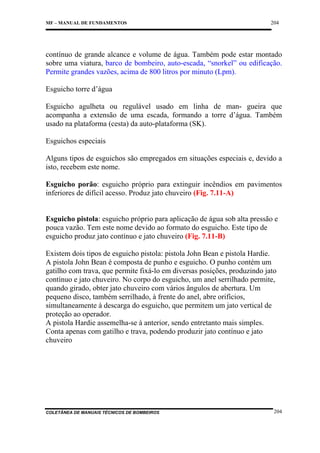 MF – MANUAL DE FUNDAMENTOS

204

contínuo de grande alcance e volume de água. Também pode estar montado
sobre uma viatura, barco de bombeiro, auto-escada, “snorkel” ou edificação.
Permite grandes vazões, acima de 800 litros por minuto (Lpm).
Esguicho torre d’água
Esguicho agulheta ou regulável usado em linha de man- gueira que
acompanha a extensão de uma escada, formando a torre d’água. Também
usado na plataforma (cesta) da auto-plataforma (SK).
Esguichos especiais
Alguns tipos de esguichos são empregados em situações especiais e, devido a
isto, recebem este nome.
Esguicho porão: esguicho próprio para extinguir incêndios em pavimentos
inferiores de difícil acesso. Produz jato chuveiro (Fig. 7.11-A)

Esguicho pistola: esguicho próprio para aplicação de água sob alta pressão e
pouca vazão. Tem este nome devido ao formato do esguicho. Este tipo de
esguicho produz jato contínuo e jato chuveiro (Fig. 7.11-B)
Existem dois tipos de esguicho pistola: pistola John Bean e pistola Hardie.
A pistola John Bean é composta de punho e esguicho. O punho contém um
gatilho com trava, que permite fixá-lo em diversas posições, produzindo jato
contínuo e jato chuveiro. No corpo do esguicho, um anel serrilhado permite,
quando girado, obter jato chuveiro com vários ângulos de abertura. Um
pequeno disco, também serrilhado, à frente do anel, abre orifícios,
simultaneamente à descarga do esguicho, que permitem um jato vertical de
proteção ao operador.
A pistola Hardie assemelha-se à anterior, sendo entretanto mais simples.
Conta apenas com gatilho e trava, podendo produzir jato contínuo e jato
chuveiro

COLETÂNEA DE MANUAIS TÉCNICOS DE BOMBEIROS

204

 
