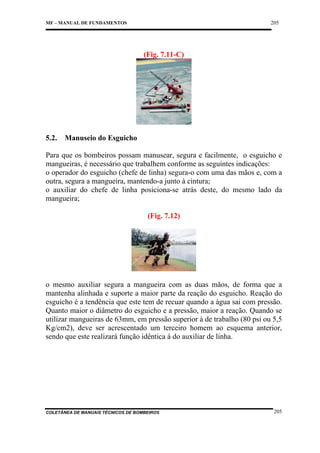 205

MF – MANUAL DE FUNDAMENTOS

(Fig. 7.11-C)

5.2.

Manuseio do Esguicho

Para que os bombeiros possam manusear, segura e facilmente, o esguicho e
mangueiras, é necessário que trabalhem conforme as seguintes indicações:
o operador do esguicho (chefe de linha) segura-o com uma das mãos e, com a
outra, segura a mangueira, mantendo-a junto à cintura;
o auxiliar do chefe de linha posiciona-se atrás deste, do mesmo lado da
mangueira;
(Fig. 7.12)

o mesmo auxiliar segura a mangueira com as duas mãos, de forma que a
mantenha alinhada e suporte a maior parte da reação do esguicho. Reação do
esguicho é a tendência que este tem de recuar quando a água sai com pressão.
Quanto maior o diâmetro do esguicho e a pressão, maior a reação. Quando se
utilizar mangueiras de 63mm, em pressão superior à de trabalho (80 psi ou 5,5
Kg/cm2), deve ser acrescentado um terceiro homem ao esquema anterior,
sendo que este realizará função idêntica à do auxiliar de linha.

COLETÂNEA DE MANUAIS TÉCNICOS DE BOMBEIROS

205

 