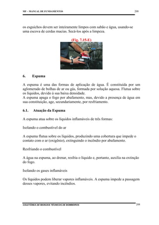 208

MF – MANUAL DE FUNDAMENTOS

os esguichos devem ser inteiramente limpos com sabão e água, usando-se
uma escova de cerdas macias. Secá-los após a limpeza.
(Fig. 7.15-E)

6.

Espuma

A espuma é uma das formas de aplicação de água. É constituída por um
aglomerado de bolhas de ar ou gás, formada por solução aquosa. Flutua sobre
os líquidos, devido à sua baixa densidade.
A espuma apaga o fogo por abafamento, mas, devido a presença de água em
sua constituição, age, secundariamente, por resfriamento.
6.1.

Atuação da Espuma

A espuma atua sobre os líquidos inflamáveis de três formas:
Isolando o combustível do ar
A espuma flutua sobre os líquidos, produzindo uma cobertura que impede o
contato com o ar (oxigênio), extinguindo o incêndio por abafamento.
Resfriando o combustível
A água na espuma, ao drenar, resfria o líquido e, portanto, auxilia na extinção
do fogo.
Isolando os gases inflamáveis
Os líquidos podem liberar vapores inflamáveis. A espuma impede a passagem
desses vapores, evitando incêndios.

COLETÂNEA DE MANUAIS TÉCNICOS DE BOMBEIROS

208

 